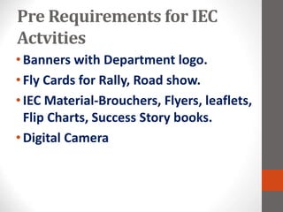 Pre Requirements for IEC
Actvities
•Banners with Department logo.
•Fly Cards for Rally, Road show.
•IEC Material-Brouchers, Flyers, leaflets,
Flip Charts, Success Story books.
•Digital Camera
 