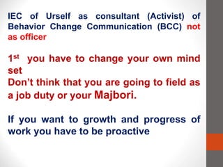 IEC of Urself as consultant (Activist) of
Behavior Change Communication (BCC) not
as officer
1st you have to change your own mind
set
Don’t think that you are going to field as
a job duty or your Majbori.
If you want to growth and progress of
work you have to be proactive
 