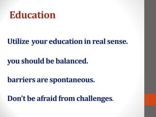 Education
Utilize your education in real sense.
you should be balanced.
barriers are spontaneous.
Don't be afraid from challenges.
 