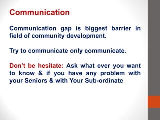Communication
Communication gap is biggest barrier in
field of community development.
Try to communicate only communicate.
Don’t be hesitate: Ask what ever you want
to know & if you have any problem with
your Seniors & with Your Sub-ordinate
 