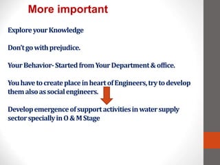 ExploreyourKnowledge
Don’tgowithprejudice.
YourBehavior-StartedfromYourDepartment&office.
YouhavetocreateplaceinheartofEngineers,trytodevelop
themalsoassocialengineers.
Developemergenceofsupportactivitiesinwatersupply
sectorspeciallyinO&MStage
More important
 