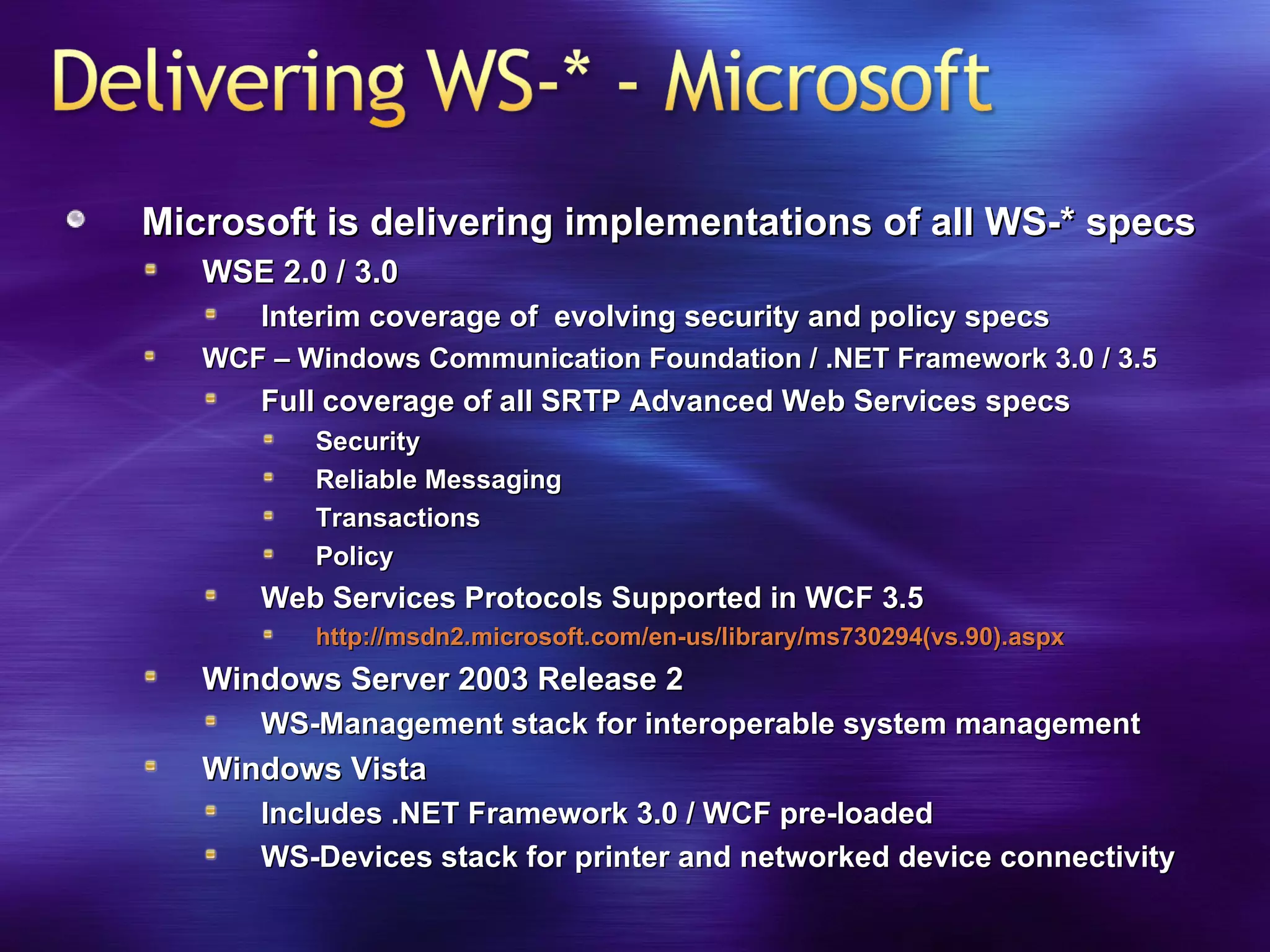 Microsoft is delivering implementations of all WS-* specs WSE 2.0 / 3.0 Interim coverage of  evolving security and policy specs WCF – Windows Communication Foundation / .NET Framework 3.0 / 3.5 Full coverage of all SRTP Advanced Web Services specs Security Reliable Messaging Transactions Policy Web Services Protocols Supported in WCF 3.5 http://msdn2.microsoft.com/en-us/library/ms730294(vs.90).aspx Windows Server 2003 Release 2 WS-Management stack for interoperable system management Windows Vista Includes .NET Framework 3.0 / WCF pre-loaded WS-Devices stack for printer and networked device connectivity 