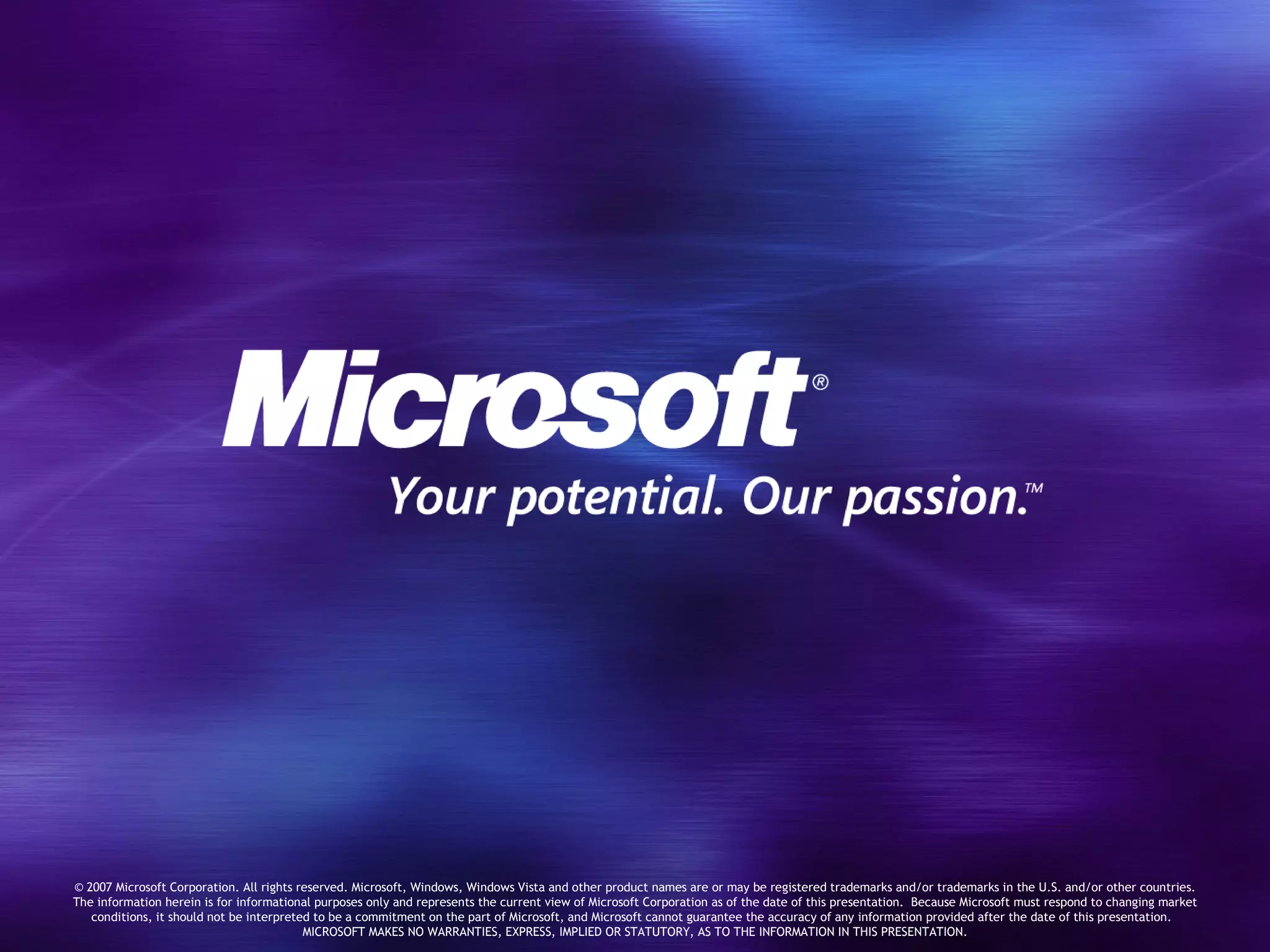 © 2007 Microsoft Corporation. All rights reserved. Microsoft, Windows, Windows Vista and other product names are or may be registered trademarks and/or trademarks in the U.S. and/or other countries. The information herein is for informational purposes only and represents the current view of Microsoft Corporation as of the date of this presentation.  Because Microsoft must respond to changing market conditions, it should not be interpreted to be a commitment on the part of Microsoft, and Microsoft cannot guarantee the accuracy of any information provided after the date of this presentation.  MICROSOFT MAKES NO WARRANTIES, EXPRESS, IMPLIED OR STATUTORY, AS TO THE INFORMATION IN THIS PRESENTATION. 