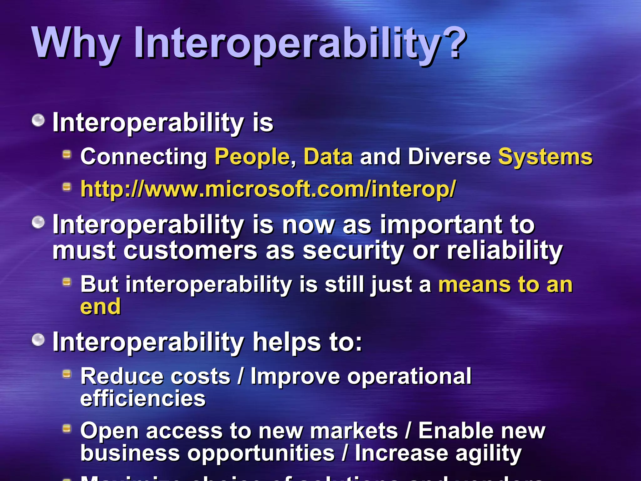 Why Interoperability? Interoperability is  Connecting  People ,  Data  and Diverse  Systems http://www.microsoft.com/interop/ Interoperability is now as important to must customers as security or reliability But interoperability is still just a  means to an end Interoperability helps to: Reduce costs / Improve operational efficiencies Open access to new markets / Enable new business opportunities / Increase agility Maximize choice of solutions and vendors Ensure access to data across all applications 