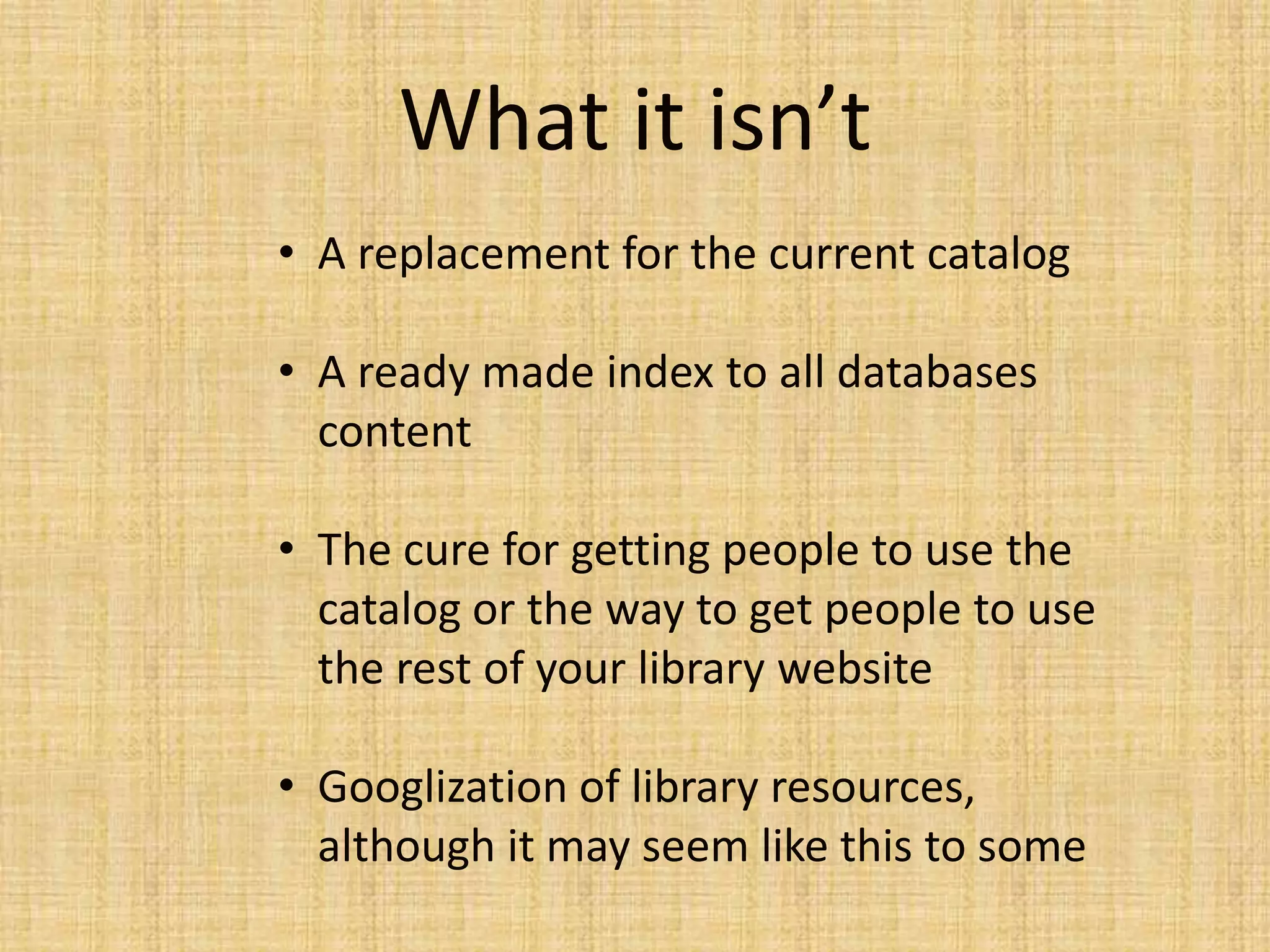 What it isn’t
• A replacement for the current catalog
• A ready made index to all databases
content
• The cure for getting people to use the
catalog or the way to get people to use
the rest of your library website
• Googlization of library resources,
although it may seem like this to some
 