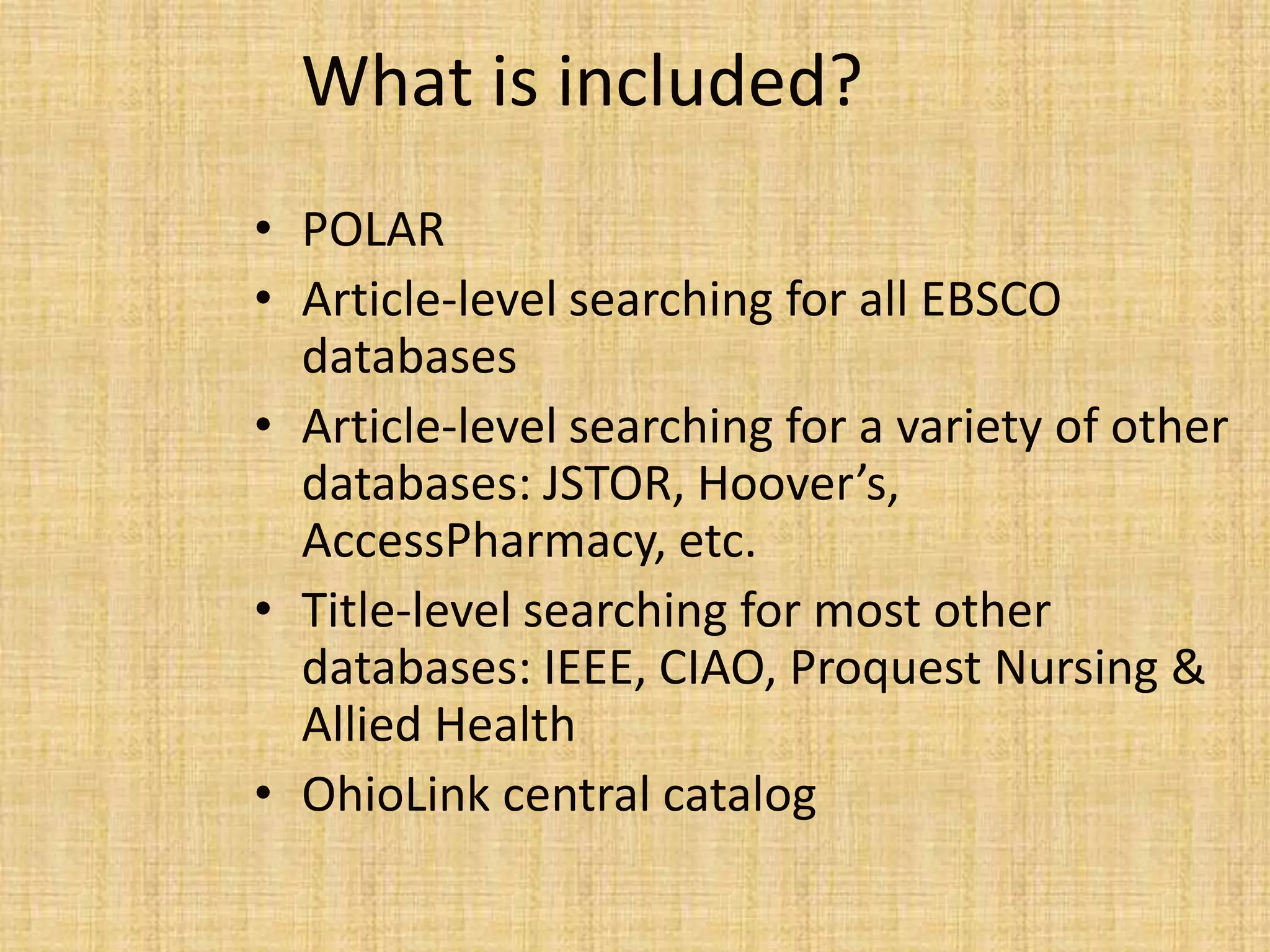 What is included?
• POLAR
• Article-level searching for all EBSCO
databases
• Article-level searching for a variety of other
databases: JSTOR, Hoover’s,
AccessPharmacy, etc.
• Title-level searching for most other
databases: IEEE, CIAO, Proquest Nursing &
Allied Health
• OhioLink central catalog
 