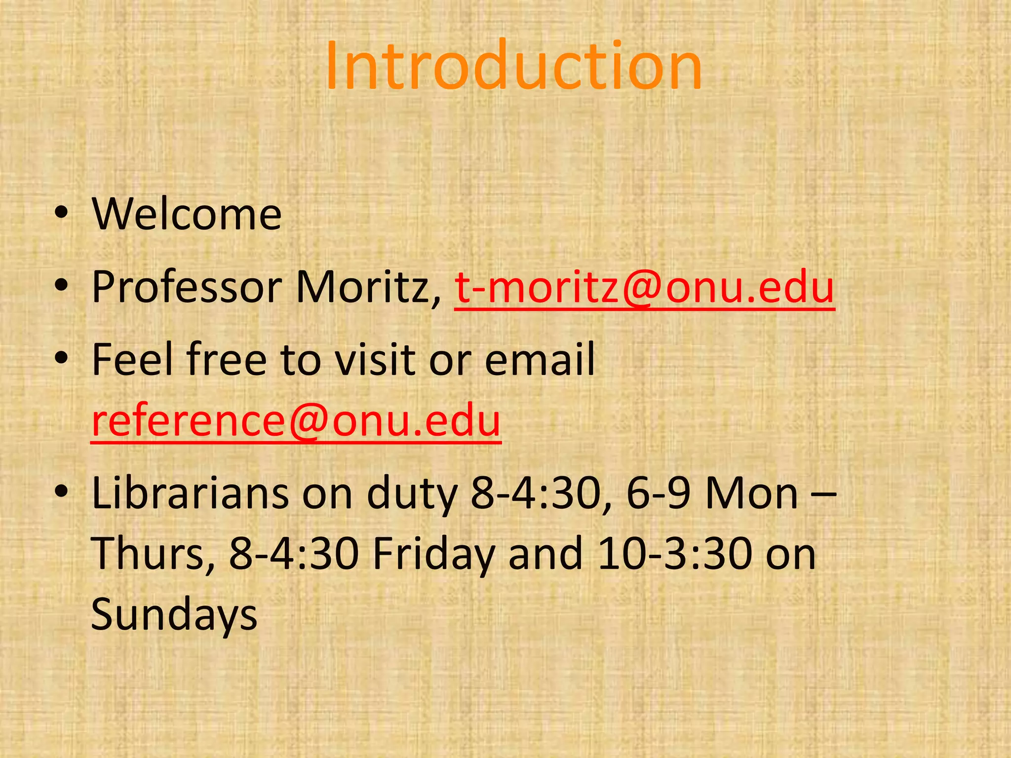 • Welcome
• Professor Moritz, t-moritz@onu.edu
• Feel free to visit or email
reference@onu.edu
• Librarians on duty 8-4:30, 6-9 Mon –
Thurs, 8-4:30 Friday and 10-3:30 on
Sundays
Introduction
 