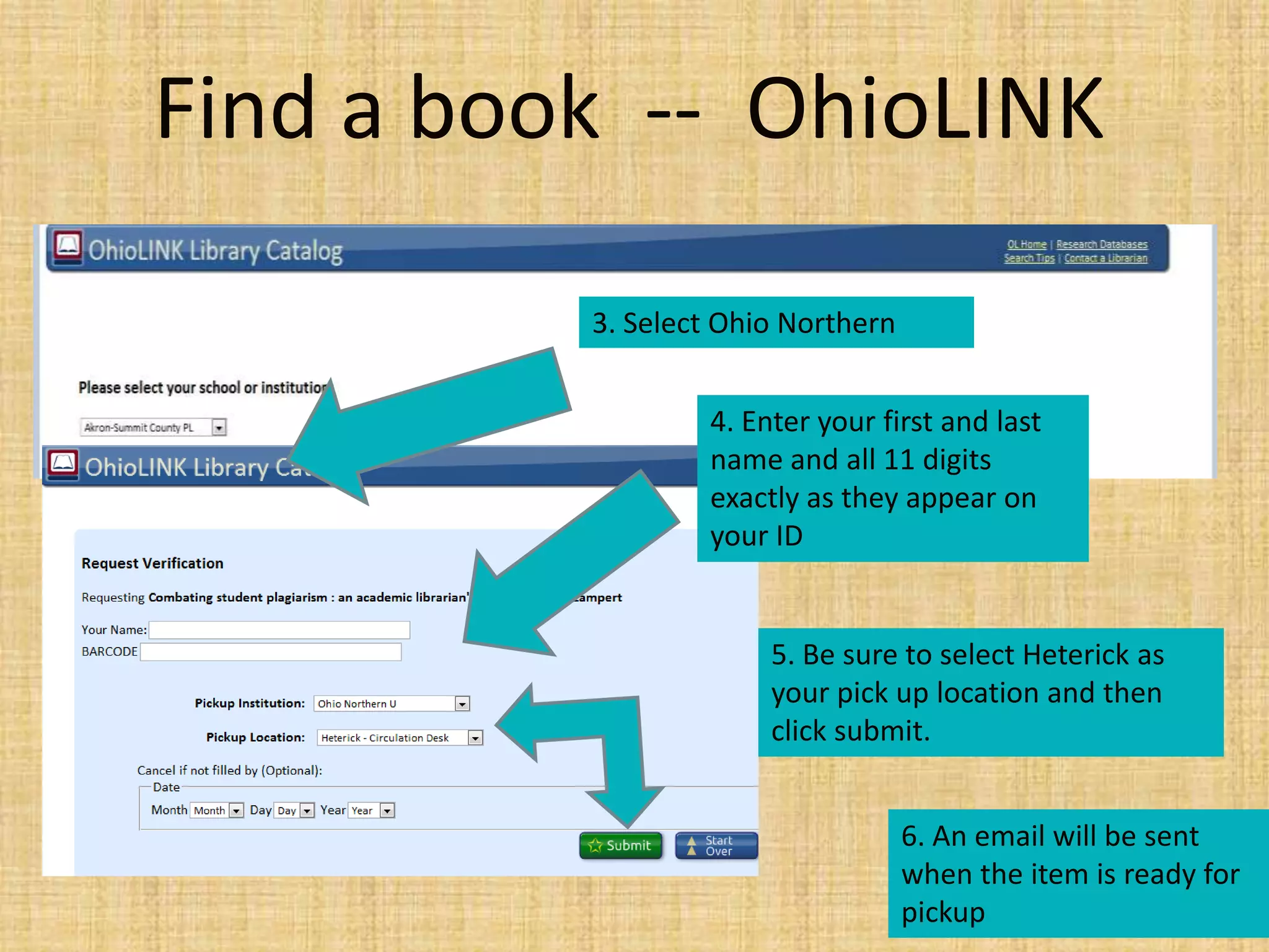 Find a book -- OhioLINK
3. Select Ohio Northern
4. Enter your first and last
name and all 11 digits
exactly as they appear on
your ID
5. Be sure to select Heterick as
your pick up location and then
click submit.
6. An email will be sent
when the item is ready for
pickup
 