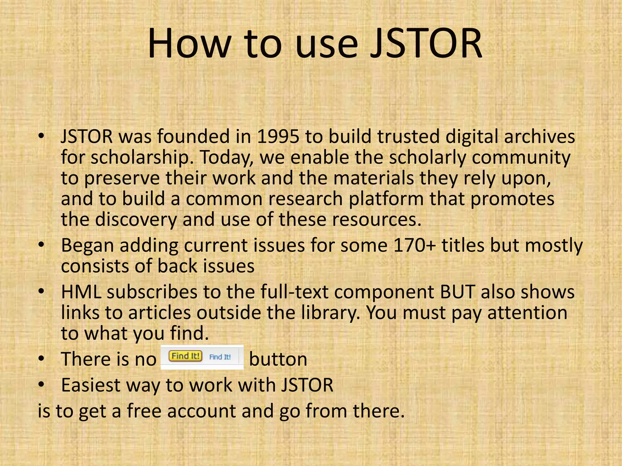 How to use JSTOR
• JSTOR was founded in 1995 to build trusted digital archives
for scholarship. Today, we enable the scholarly community
to preserve their work and the materials they rely upon,
and to build a common research platform that promotes
the discovery and use of these resources.
• Began adding current issues for some 170+ titles but mostly
consists of back issues
• HML subscribes to the full-text component BUT also shows
links to articles outside the library. You must pay attention
to what you find.
• There is no “FIND IT” button
• Easiest way to work with JSTOR
is to get a free account and go from there.
 