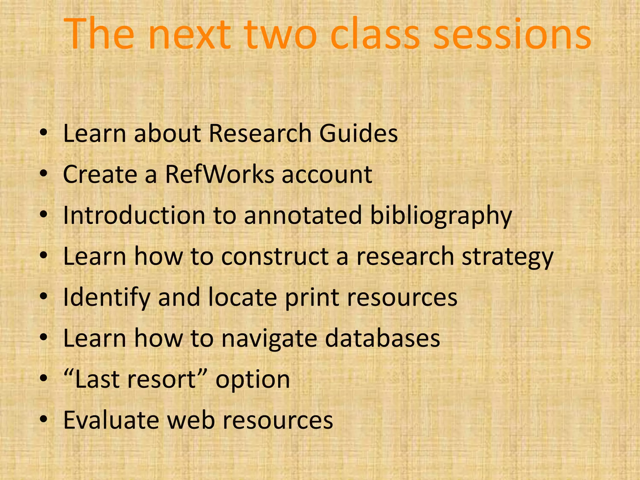 The next two class sessions
• Learn about Research Guides
• Create a RefWorks account
• Introduction to annotated bibliography
• Learn how to construct a research strategy
• Identify and locate print resources
• Learn how to navigate databases
• “Last resort” option
• Evaluate web resources
 