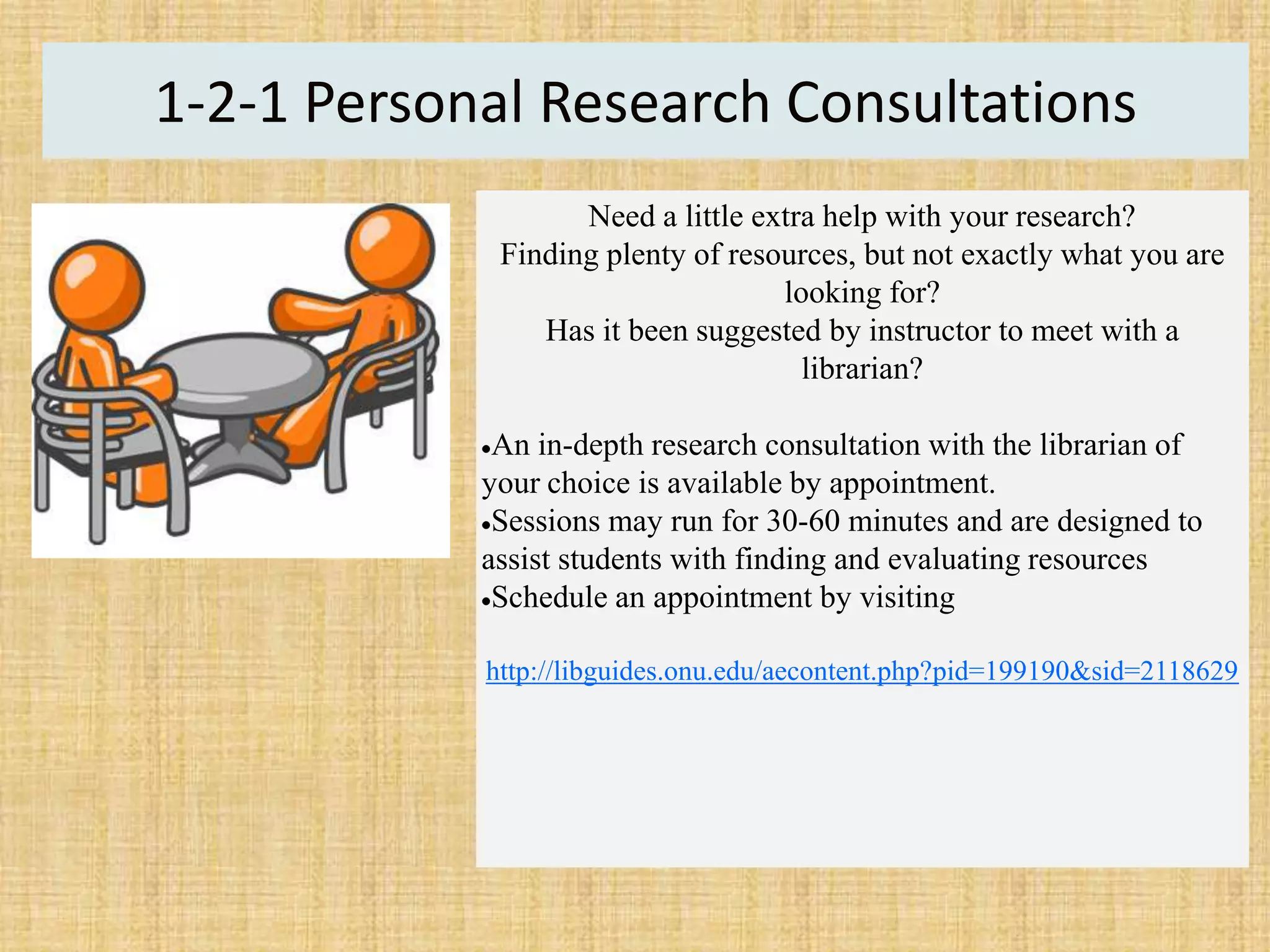 1-2-1 Personal Research Consultations
Need a little extra help with your research?
Finding plenty of resources, but not exactly what you are
looking for?
Has it been suggested by instructor to meet with a
librarian?
An in-depth research consultation with the librarian of
your choice is available by appointment.
Sessions may run for 30-60 minutes and are designed to
assist students with finding and evaluating resources
Schedule an appointment by visiting
http://libguides.onu.edu/aecontent.php?pid=199190&sid=2118629
 