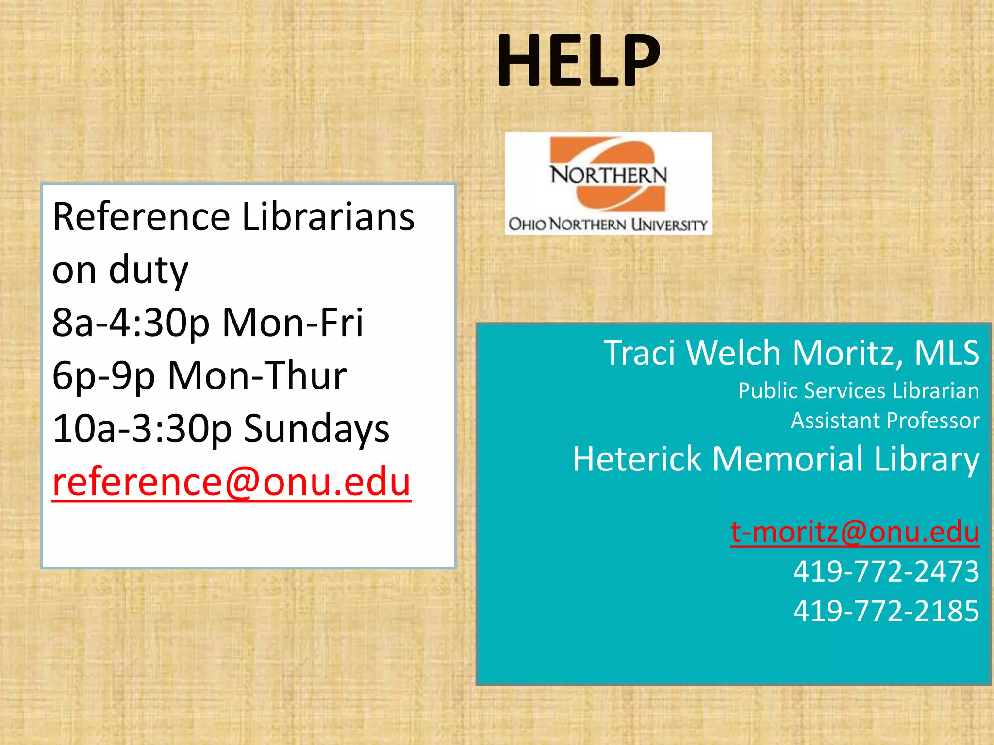 HELP
Traci Welch Moritz, MLS
Public Services Librarian
Assistant Professor
Heterick Memorial Library
t-moritz@onu.edu
419-772-2473
419-772-2185
Reference Librarians
on duty
8a-4:30p Mon-Fri
6p-9p Mon-Thur
10a-3:30p Sundays
reference@onu.edu
 