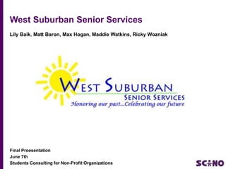 West Suburban Senior Services
Lily Baik, Matt Baron, Max Hogan, Maddie Watkins, Ricky Wozniak

Graphic Here

Final Proesentation
June 7th
Students Consulting for Non-Profit Organizations

 