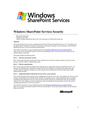 Windows SharePoint Services Security
     Microsoft Corporation
     Published: June 2007
     Author: Windows SharePoint Services IT User Assistance (o12ITdx@microsoft.com)
Abstract
This guide describes how security is implemented in Microsoft Windows SharePoint Services 3.0. The audiences for
this guide include information architects, IT generalists, and program managers who are planning to make Windows
SharePoint Services 3.0 sites accessible from the Internet.
The content in this book is a copy of selected content in the Windows SharePoint Services technical library
(http://go.microsoft.com/fwlink/?LinkId=81199) as of the publication date. For the most current content, see the
technical library on the Web.
This guide includes the following parts:
Part 1 — Plan site and content security
Part 1 of this guide describes the permissions that control access to your sites and the content in your sites. It also
discusses security related to implementing search.
Part 2 — Plan for authentication
Part 2 of this guide describes the authentication methods that are supported by Windows SharePoint Services 3.0,
discusses the authentication configuration settings that need to be planned for individual Web applications, and
includes sample configuration settings for several common forms authentication and Web single sign-on (SSO)
authentication providers.
Part 3 — Deploying Windows SharePoint Services 3.0 in a secure manner
Part 3 of this guide describes practical secure configurations for specific server roles. The guidance for each server role
includes recommended secure settings for the network, the operating system, and the applications that are installed,
including Internet Information Services (IIS), the Microsoft.NET Framework, and Microsoft SQL Server database
software. Part 3 also addresses security requirements and recommendations for planning for security roles and for
configuring administrative and service accounts.
The content in this book is a copy of selected content in the Windows SharePoint Services technical library
(http://go.microsoft.com/fwlink/?LinkId=81199) as of the date above. For the most current content, see the technical
library on the Web.




                                                                                                                          1
 