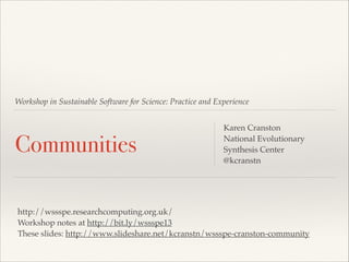 Workshop in Sustainable Software for Science: Practice and Experience

Communities

Karen Cranston!
National Evolutionary
Synthesis Center!
@kcranstn

http://wssspe.researchcomputing.org.uk/!
Workshop notes at http://bit.ly/wssspe13!
These slides: http://www.slideshare.net/kcranstn/wssspe-cranston-community

 