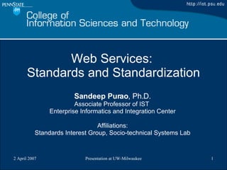 Web Services:  Standards and Standardization Sandeep Purao , Ph.D. Associate Professor of IST  Enterprise Informatics and Integration Center Affiliations: Standards Interest Group, Socio-technical Systems Lab 
