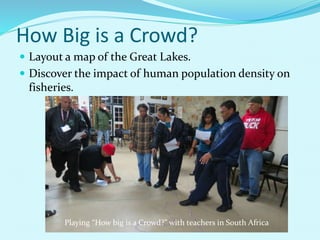 How Big is a Crowd?
 Layout a map of the Great Lakes.
 Discover the impact of human population density on
fisheries.
Playing “How big is a Crowd?” with teachers in South Africa
 