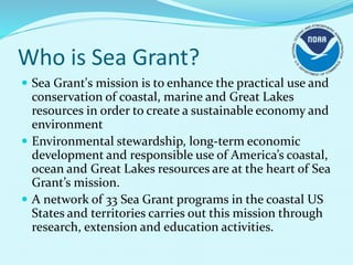 Who is Sea Grant?
 Sea Grant's mission is to enhance the practical use and
conservation of coastal, marine and Great Lakes
resources in order to create a sustainable economy and
environment
 Environmental stewardship, long-term economic
development and responsible use of America’s coastal,
ocean and Great Lakes resources are at the heart of Sea
Grant’s mission.
 A network of 33 Sea Grant programs in the coastal US
States and territories carries out this mission through
research, extension and education activities.
 