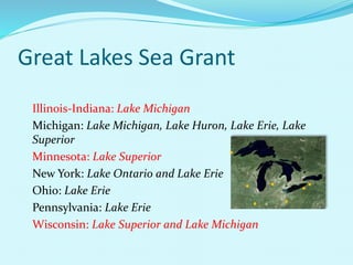 Great Lakes Sea Grant
Illinois-Indiana: Lake Michigan
Michigan: Lake Michigan, Lake Huron, Lake Erie, Lake
Superior
Minnesota: Lake Superior
New York: Lake Ontario and Lake Erie
Ohio: Lake Erie
Pennsylvania: Lake Erie
Wisconsin: Lake Superior and Lake Michigan
 