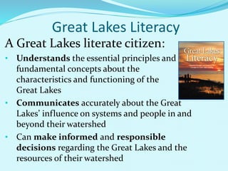 Great Lakes Literacy
A Great Lakes literate citizen:
• Understands the essential principles and
fundamental concepts about the
characteristics and functioning of the
Great Lakes
• Communicates accurately about the Great
Lakes’ influence on systems and people in and
beyond their watershed
• Can make informed and responsible
decisions regarding the Great Lakes and the
resources of their watershed
 