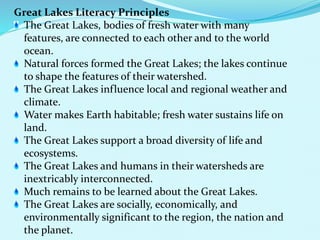Great Lakes Literacy Principles
The Great Lakes, bodies of fresh water with many
features, are connected to each other and to the world
ocean.
Natural forces formed the Great Lakes; the lakes continue
to shape the features of their watershed.
The Great Lakes influence local and regional weather and
climate.
Water makes Earth habitable; fresh water sustains life on
land.
The Great Lakes support a broad diversity of life and
ecosystems.
The Great Lakes and humans in their watersheds are
inextricably interconnected.
Much remains to be learned about the Great Lakes.
The Great Lakes are socially, economically, and
environmentally significant to the region, the nation and
the planet.
 