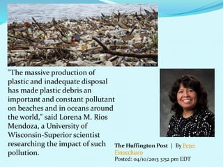 The Huffington Post | By Peter
Finocchiaro
Posted: 04/10/2013 3:52 pm EDT
"The massive production of
plastic and inadequate disposal
has made plastic debris an
important and constant pollutant
on beaches and in oceans around
the world," said Lorena M. Rios
Mendoza, a University of
Wisconsin-Superior scientist
researching the impact of such
pollution.
 
