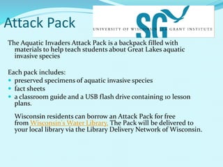 Attack Pack
The Aquatic Invaders Attack Pack is a backpack filled with
materials to help teach students about Great Lakes aquatic
invasive species
Each pack includes:
 preserved specimens of aquatic invasive species
 fact sheets
 a classroom guide and a USB flash drive containing 10 lesson
plans.
Wisconsin residents can borrow an Attack Pack for free
from Wisconsin's Water Library. The Pack will be delivered to
your local library via the Library Delivery Network of Wisconsin.
 