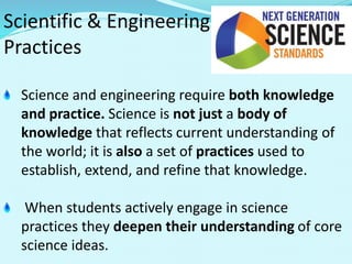 Scientific & Engineering
Practices
Science and engineering require both knowledge
and practice. Science is not just a body of
knowledge that reflects current understanding of
the world; it is also a set of practices used to
establish, extend, and refine that knowledge.
When students actively engage in science
practices they deepen their understanding of core
science ideas.
 