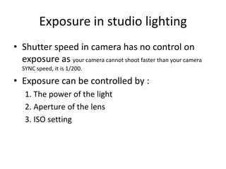 Exposure in studio lightingShutter speed in camera has no control on exposure as your camera cannot shoot faster than your camera SYNC speed, it is 1/200.Exposure can be controlled by :1. The power of the light2. Aperture of the lens3. ISO setting