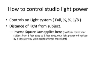 How to control studio light powerControls on Light system ( Full, ½, ¼, 1/8 )Distance of light from subject. Inverse Square Law applies here ( so if you move your subject from 3 feet away to 6 feet away, your light power will reduce by 4 times or you will need four times more light)