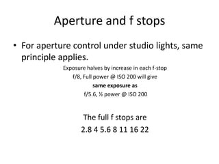 Aperture and f stopsFor aperture control under studio lights, same principle applies.Exposure halves by increase in each f-stop f/8, Full power @ ISO 200 will give same exposure as f/5.6, ½ power @ ISO 200The full f stops are2.8 4 5.6 8 11 16 22