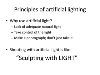 Principles of artificial lightingWhy use artificial light?Lack of adequate natural lightTake control of the lightMake a photograph; don’t just take it.Shooting with artificial light is like:		“Sculpting with LIGHT”