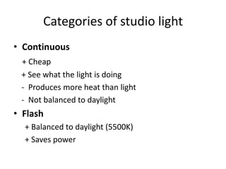 Categories of studio lightContinuous+ Cheap   + See what the light is doing     -  Produces more heat than light   -  Not balanced to daylightFlash+ Balanced to daylight (5500K)+ Saves power