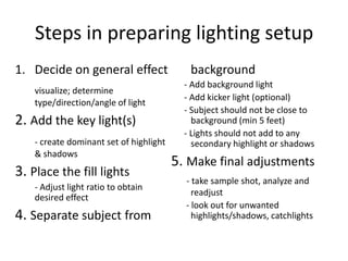 Steps in preparing lighting setupDecide on general effectvisualize; determine type/direction/angle of light2. Add the key light(s)- create dominant set of highlight & shadows3. Place the fill lights- Adjust light ratio to obtain desired effect4. Separate subject from background      - Add background light     - Add kicker light (optional)     - Subject should not be close to background (min 5 feet)     - Lights should not add to any secondary highlight or shadows5. Make final adjustments- take sample shot, analyze and readjust      - look out for unwanted highlights/shadows, catchlights