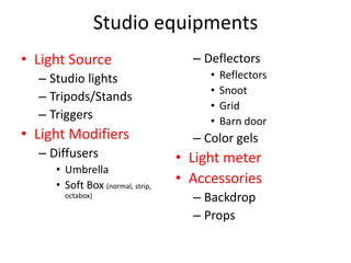Studio equipmentsLight Source Studio lightsTripods/StandsTriggersLight ModifiersDiffusersUmbrellaSoft Box (normal, strip, octabox)DeflectorsReflectorsSnootGridBarn doorColor gelsLight meterAccessoriesBackdropProps