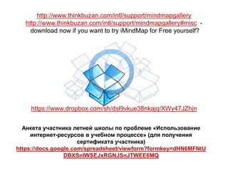 http://www.thinkbuzan.com/intl/support/mindmapgallery
   http://www.thinkbuzan.com/intl/support/mindmapgallery#misc -
     download now if you want to try iMindMap for Free yourself?




    https://www.dropbox.com/sh/dsl9vkue38nkajq/XWy47JZhjn


  Анкета участника летней школы по проблеме «Использование
     интернет-ресурсов в учебном процессе» (для получения
                      сертификата участника)
https://docs.google.com/spreadsheet/viewform?formkey=dHN6MFNtU
                 DBXSnlWSEJxRGNJSnJTWEE6MQ
 