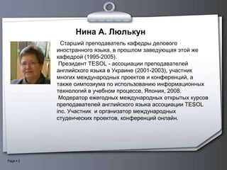 Нина А. Люлькун
             Cтарший преподаватель кафедры делового
           иностранного языка, в прошлом заведующая этой же
           кафедрой (1995-2005).
            Президент TESOL - ассоциации преподавателей
           английского языка в Украине (2001-2003), участник
           многих международных проектов и конференций, а
           также симпозиума по использованию информационных
           технологий в учебном процессе, Япония, 2008.
            Модератор ежегодных международных открытых курсов
           преподавателей английского языка ассоциации TESOL
           inc. Участник и организатор международных
           студенческих проектов, конференций онлайн.




Page  2
 