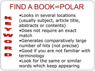 FIND A BOOK∞POLAR
  •Looks in several locations
  (usually subject, article title,
  abstracts or contents)
  •Does not require an exact
  match
  •Generates comparatively large
  number of hits (not precise)
  •Good if you are not familiar with
  terminology
  •Look for the same or similar
  words which keep appearing
 
