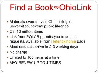 Find a Book∞OhioLink
 Materials owned by all Ohio colleges,
    universities, several public libraries
   Ca. 10 million items
   Link from POLAR permits you to submit
    requests. Available from Heterick home page
   Most requests arrive in 2-3 working days
   No charge
   Limited to 100 items at a time
   MAY RENEW UP TO 4 TIMES
 