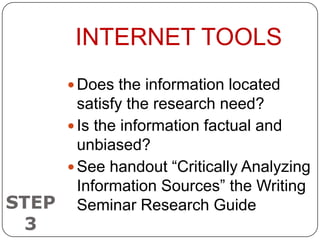 INTERNET TOOLS
         Does the information located
       satisfy the research need?
      Is the information factual and
       unbiased?
      See handout “Critically Analyzing
       Information Sources” the Writing
STEP Seminar Research Guide
  3
 