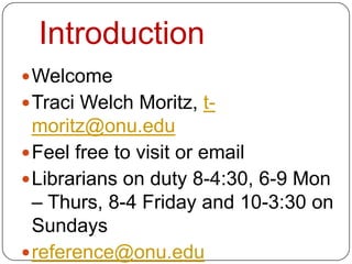 Introduction
 Welcome
 Traci Welch Moritz, t-
  moritz@onu.edu
 Feel free to visit or email
 Librarians on duty 8-4:30, 6-9 Mon
  – Thurs, 8-4 Friday and 10-3:30 on
  Sundays
 reference@onu.edu
 