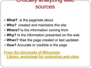 Critically analyzing web
                sources

 What? is the page/site about
 Who? created and maintains this site
 Where? Is the information coming from
 Why? Is the information presented on the web
 When? Was the page created or last updated
 How? Accurate or credible is the page

From the University of Wisconsin
 Library, worksheet for evaluating web sites
 