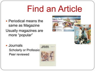 Find an Article
 Periodical means the
 same as Magazine
Usually magazines are
 more “popular”

 Journals
  Scholarly or Professional
  Peer reviewed
 
