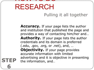 HOW TO DO
   RESEARCH
                      Pulling it all together

       Accuracy. If your page lists the author
       and institution that published the page and
       provides a way of contacting him/her and…
       Authority. If your page lists the author
       credentials and its domain is preferred
       (.edu, .gov, .org, or .net), and, …
       Objectivity. If your page provides
       accurate information with limited
       advertising and it is objective in presenting
STEP   the information, and…
 6
 