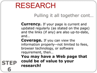 RESEARCH
               Pulling it all together cont…
       Currency. If your page is current and
       updated regularly (as stated on the page)
       and the links (if any) are also up-to-date,
       and…
       Coverage. If you can view the
       information properly--not limited to fees,
       browser technology, or software
       requirement, then…
       You may have a Web page that
       could be of value to your
STEP   research!
 6
 
