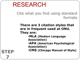 RESEARCH
       Cite what you find using standard
                                 formats

        There are 3 citation styles that
        are in frequent used at ONU.
        They are:
             •MLA (Modern Language
             Association)
             •APA (American Psychological
             Association)
             •CMS (Chicago Manual of Style)
STEP
 7
 