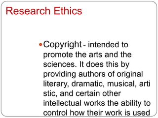 Research Ethics


       Copyright - intended to
       promote the arts and the
       sciences. It does this by
       providing authors of original
       literary, dramatic, musical, arti
       stic, and certain other
       intellectual works the ability to
       control how their work is used
 