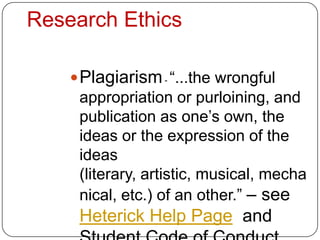 Research Ethics

     Plagiarism - “...the wrongful
     appropriation or purloining, and
     publication as one’s own, the
     ideas or the expression of the
     ideas
     (literary, artistic, musical, mecha
     nical, etc.) of an other.” – see
     Heterick Help Page and
 