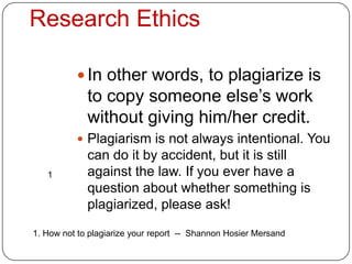 Research Ethics

           In other words, to plagiarize is
             to copy someone else’s work
             without giving him/her credit.
           Plagiarism is not always intentional. You
             can do it by accident, but it is still
   1         against the law. If you ever have a
             question about whether something is
             plagiarized, please ask!

1. How not to plagiarize your report -- Shannon Hosier Mersand
 