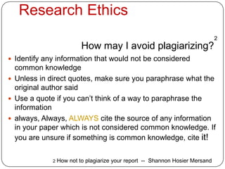Research Ethics
                                                                               2
                          How may I avoid plagiarizing?
 Identify any information that would not be considered
  common knowledge
 Unless in direct quotes, make sure you paraphrase what the
  original author said
 Use a quote if you can’t think of a way to paraphrase the
  information
 always, Always, ALWAYS cite the source of any information
  in your paper which is not considered common knowledge. If
  you are unsure if something is common knowledge, cite it!

             2   How not to plagiarize your report -- Shannon Hosier Mersand
 